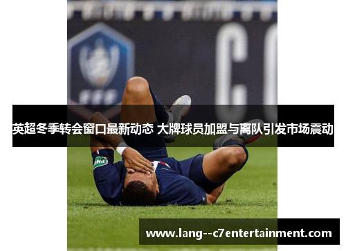 英超冬季转会窗口最新动态 大牌球员加盟与离队引发市场震动