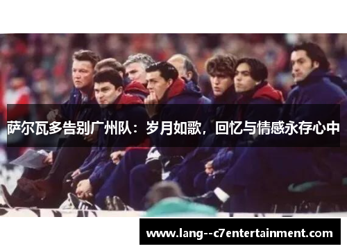 萨尔瓦多告别广州队：岁月如歌，回忆与情感永存心中