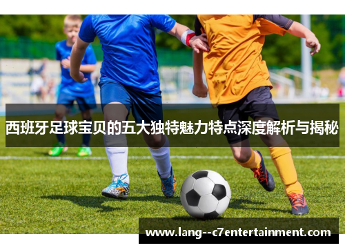 西班牙足球宝贝的五大独特魅力特点深度解析与揭秘