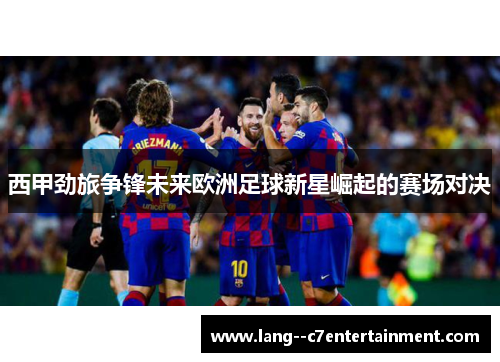 西甲劲旅争锋未来欧洲足球新星崛起的赛场对决 西甲劲旅争锋未来欧洲足球新星崛起的赛场对决