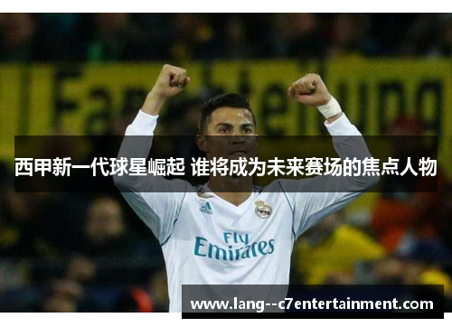 西甲新一代球星崛起 谁将成为未来赛场的焦点人物