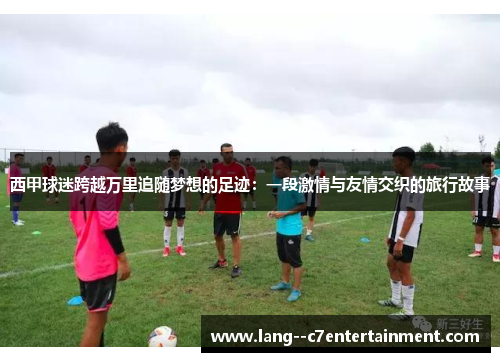 西甲球迷跨越万里追随梦想的足迹：一段激情与友情交织的旅行故事