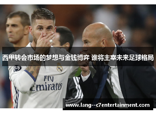 西甲转会市场的梦想与金钱博弈 谁将主宰未来足球格局 西甲转会市场的梦想与金钱博弈 谁将主宰未来足球格局