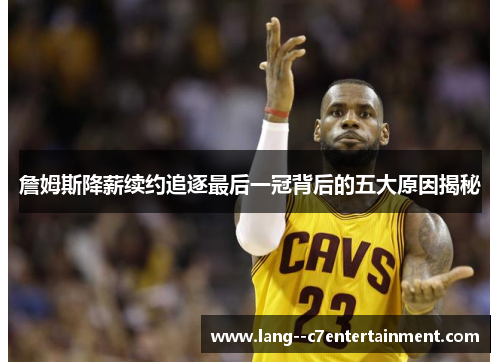 詹姆斯降薪续约追逐最后一冠背后的五大原因揭秘 詹姆斯降薪续约追逐最后一冠背后的五大原因揭秘