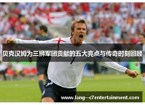 贝克汉姆为三狮军团贡献的五大亮点与传奇时刻回顾