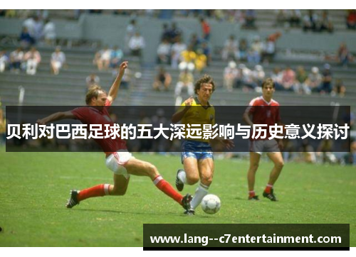 贝利对巴西足球的五大深远影响与历史意义探讨 贝利对巴西足球的五大深远影响与历史意义探讨