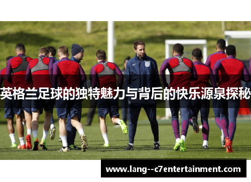 英格兰足球的独特魅力与背后的快乐源泉探秘 英格兰足球的独特魅力与背后的快乐源泉探秘
