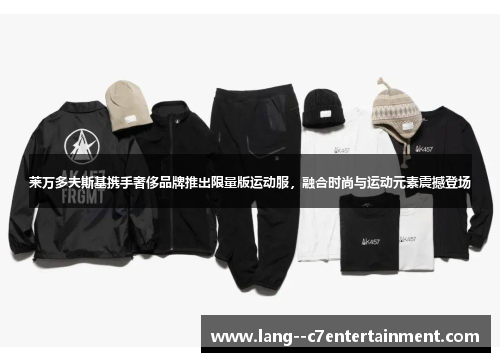 莱万多夫斯基携手奢侈品牌推出限量版运动服，融合时尚与运动元素震撼登场