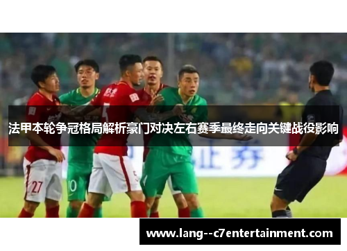 法甲本轮争冠格局解析豪门对决左右赛季最终走向关键战役影响