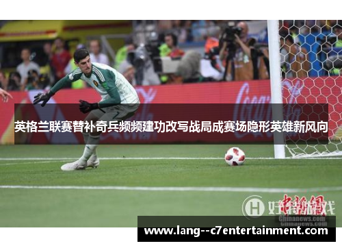 英格兰联赛替补奇兵频频建功改写战局成赛场隐形英雄新风向