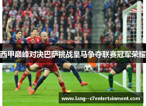 西甲巅峰对决巴萨挑战皇马争夺联赛冠军荣耀