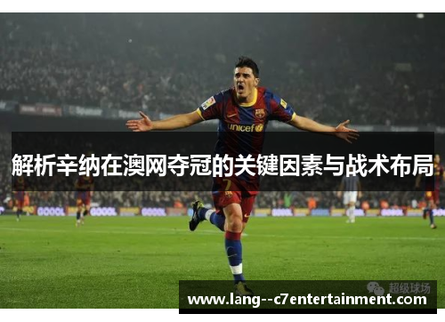 解析辛纳在澳网夺冠的关键因素与战术布局