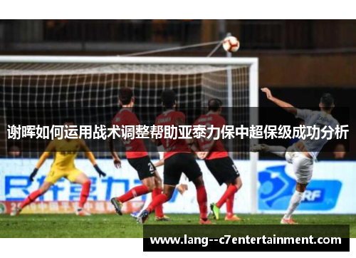 谢晖如何运用战术调整帮助亚泰力保中超保级成功分析 谢晖如何运用战术调整帮助亚泰力保中超保级成功分析