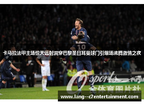 卡马拉法甲主场惊天远射洞穿巴黎圣日耳曼球门引爆场沸腾激情之夜