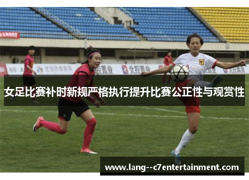 女足比赛补时新规严格执行提升比赛公正性与观赏性