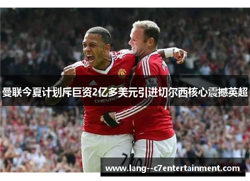 曼联今夏计划斥巨资2亿多美元引进切尔西核心震撼英超