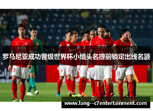 罗马尼亚成功晋级世界杯小组头名提前锁定出线名额