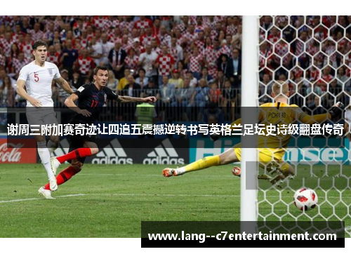 谢周三附加赛奇迹让四追五震撼逆转书写英格兰足坛史诗级翻盘传奇
