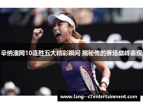 辛纳澳网10连胜五大精彩瞬间 揭秘他的赛场巅峰表现