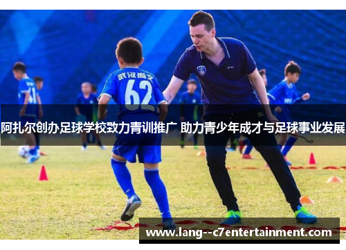 阿扎尔创办足球学校致力青训推广 助力青少年成才与足球事业发展