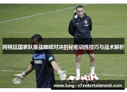 阿根廷国家队备战巅峰对决的秘密训练技巧与战术解析