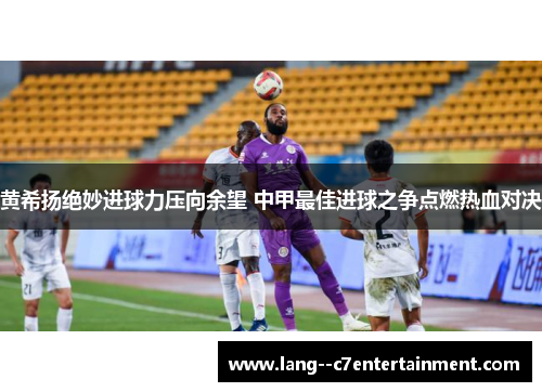 黄希扬绝妙进球力压向余望 中甲最佳进球之争点燃热血对决