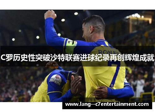 C罗历史性突破沙特联赛进球纪录再创辉煌成就 C罗历史性突破沙特联赛进球纪录再创辉煌成就