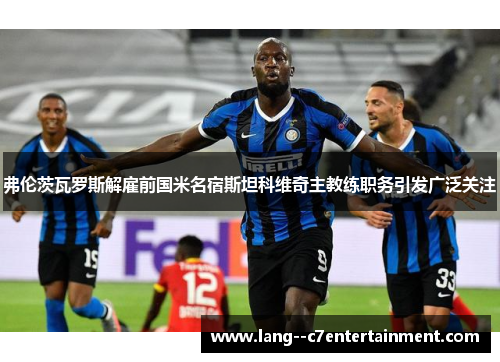 弗伦茨瓦罗斯解雇前国米名宿斯坦科维奇主教练职务引发广泛关注 弗伦茨瓦罗斯解雇前国米名宿斯坦科维奇主教练职务引发广泛关注