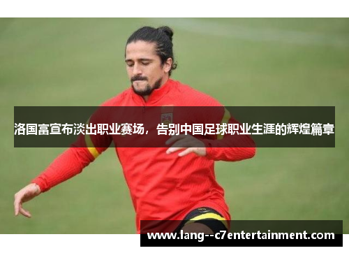 洛国富宣布淡出职业赛场，告别中国足球职业生涯的辉煌篇章