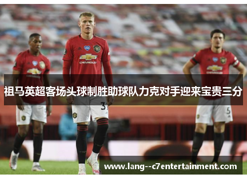 祖马英超客场头球制胜助球队力克对手迎来宝贵三分